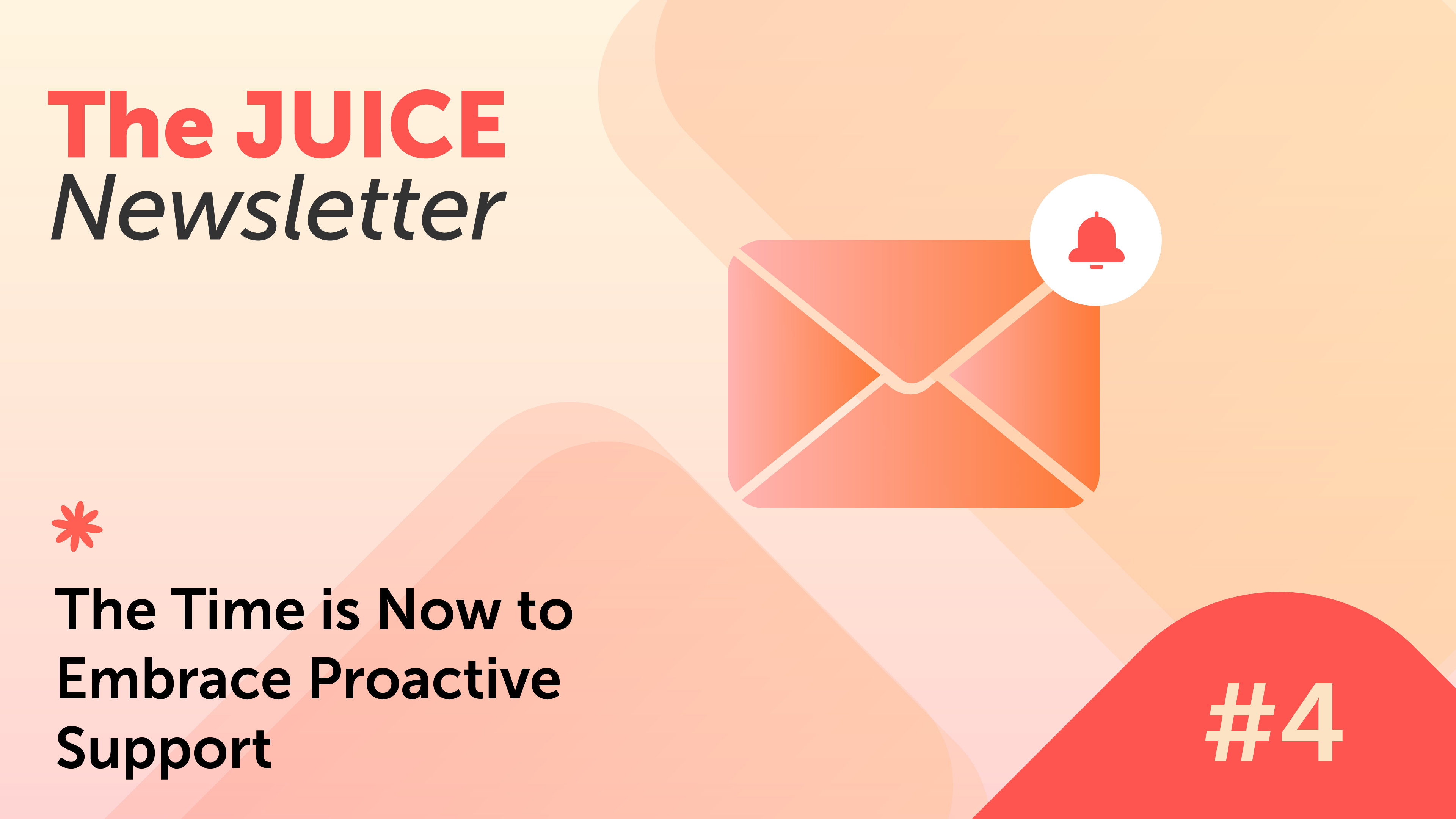 A graphic for The JUICE Newsletter #4 shows an envelope with a notification bell and the headline The Time is Now to Embrace Proactive Customer Support on a peach and orange background.